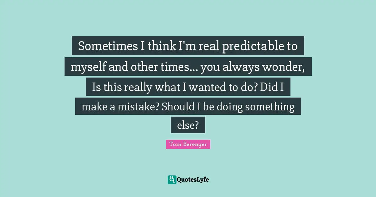 Tom Berenger Quotes: "Sometimes I think I'm real predictable to myself and other times... you always wonder, Is this really what I wanted to do? Did I make a mistake? Should I be doing something else?"