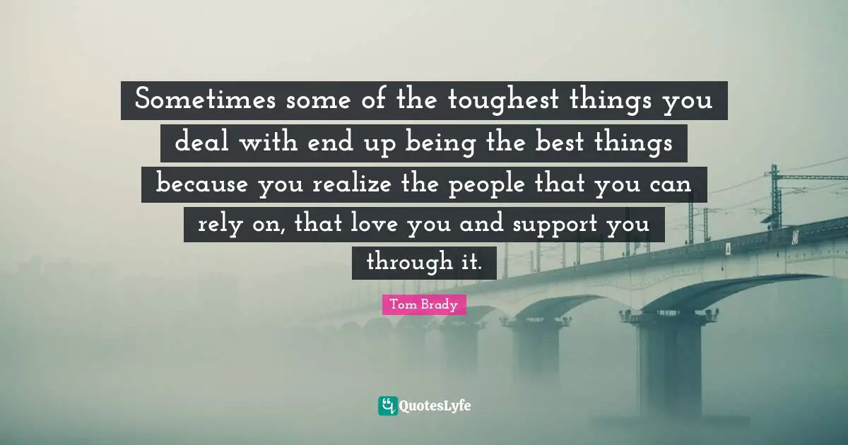 Tom Brady Quotes: "Sometimes some of the toughest things you deal with end up being the best things because you realize the people that you can rely on, that love you and support you through it."