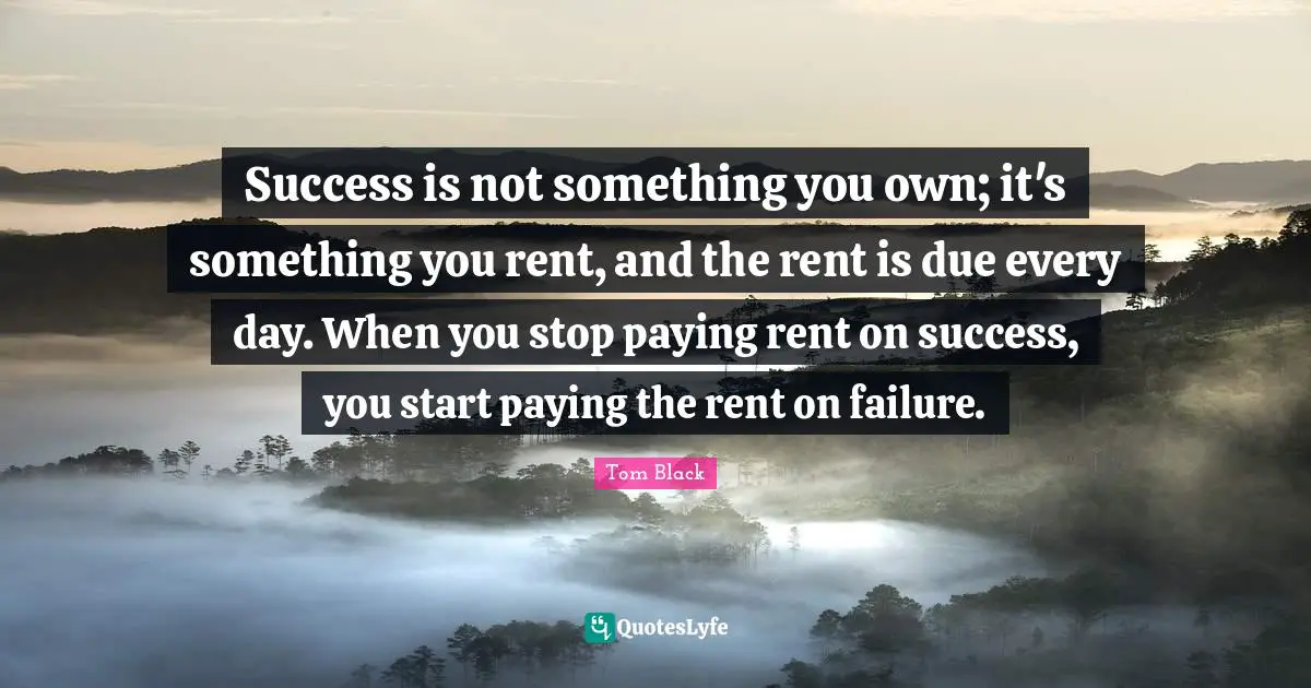 Success is not something you own; it's something you rent, and the rent is due every day. When you stop paying rent on success, you start paying the rent on failure.