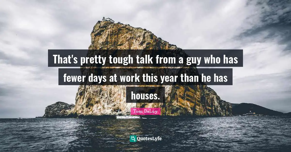 Tom DeLay Quotes: "That's pretty tough talk from a guy who has fewer days at work this year than he has houses."