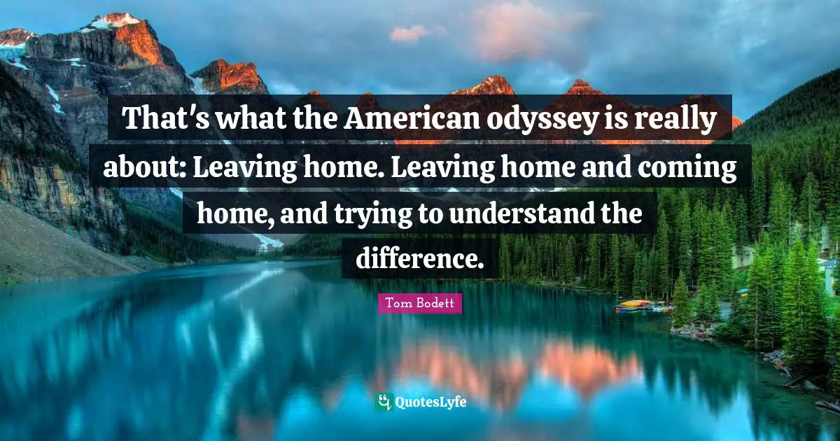 That's what the American odyssey is really about: Leaving home. Leaving home and coming home, and trying to understand the difference.