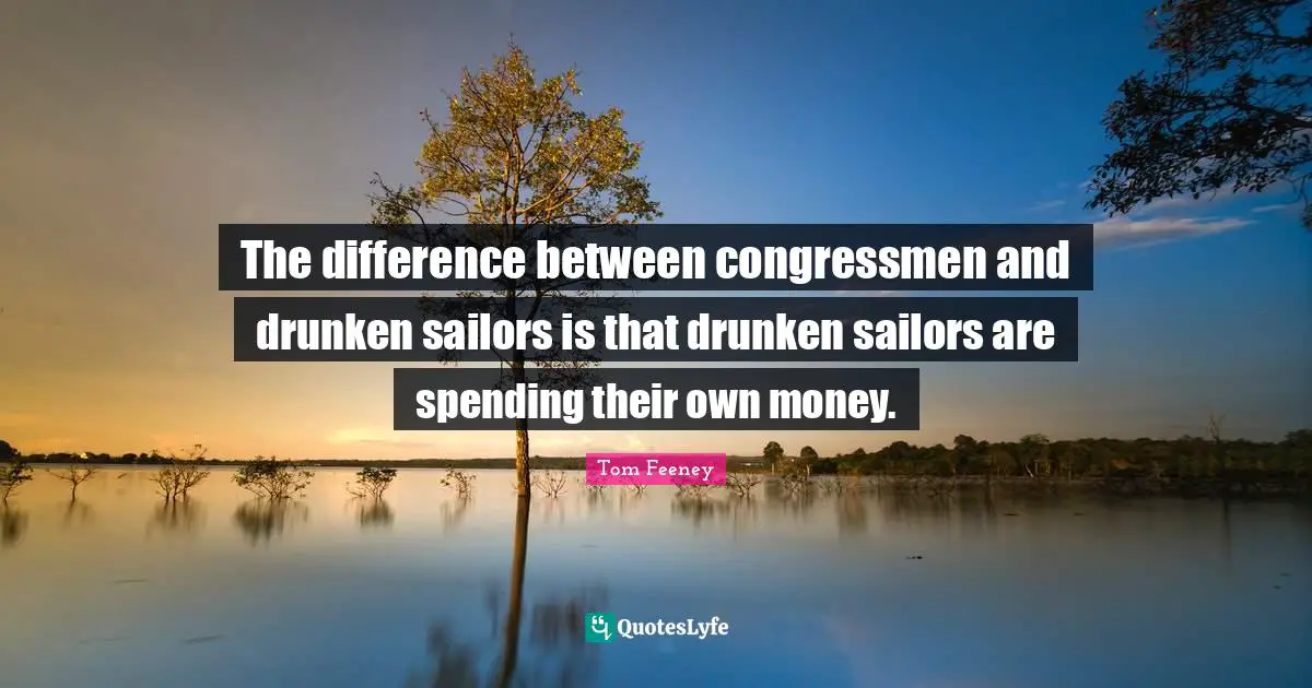 The difference between congressmen and drunken sailors is that drunken sailors are spending their own money.