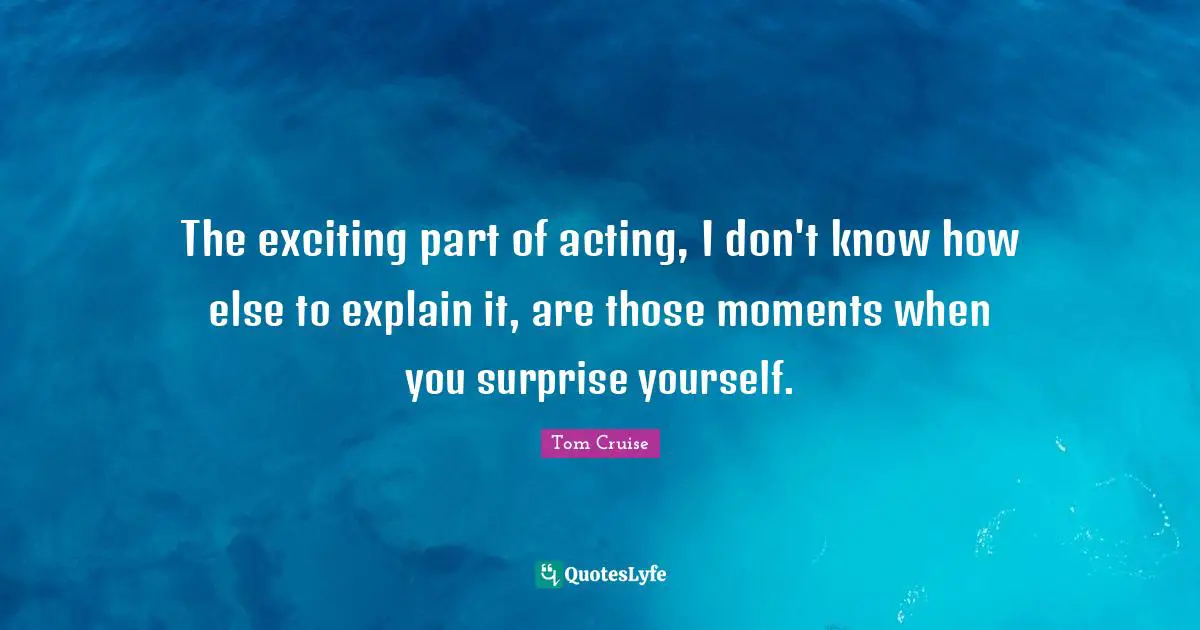The exciting part of acting, I don't know how else to explain it, are those moments when you surprise yourself.