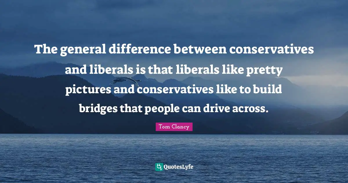 The general difference between conservatives and liberals is that liberals like pretty pictures and conservatives like to build bridges that people can drive across.