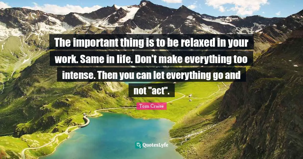 The important thing is to be relaxed in your work. Same in life. Don't make everything too intense. Then you can let everything go and not "act".