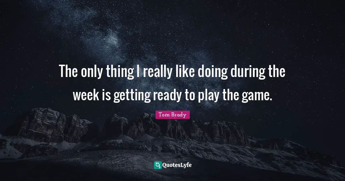 Tom Brady Quotes: "The only thing I really like doing during the week is getting ready to play the game."