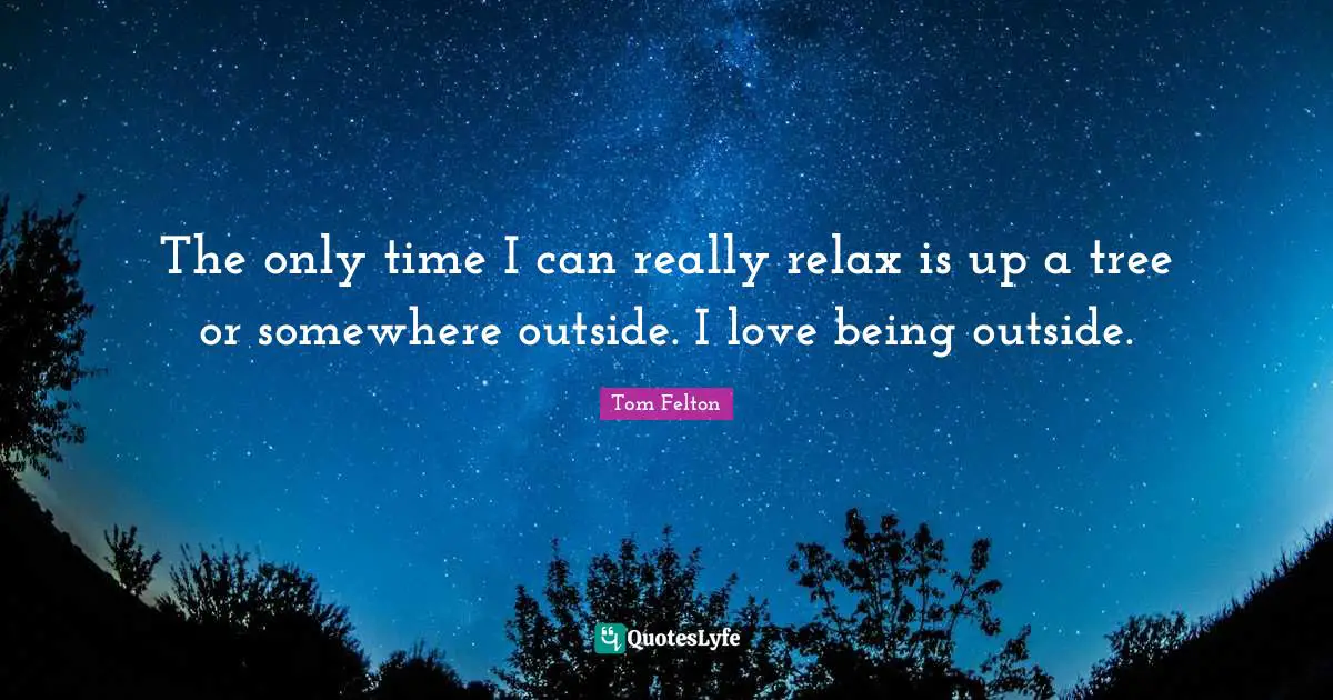 The only time I can really relax is up a tree or somewhere outside. I love being outside.