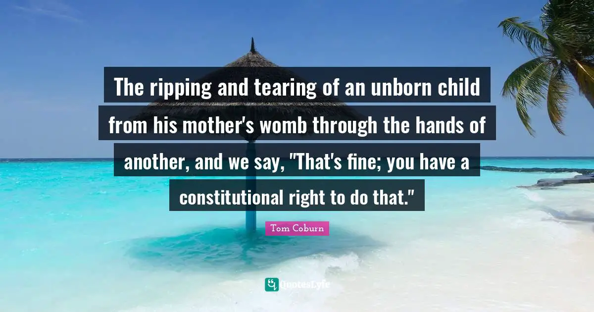 The ripping and tearing of an unborn child from his mother's womb through the hands of another, and we say, "That's fine; you have a constitutional right to do that."
