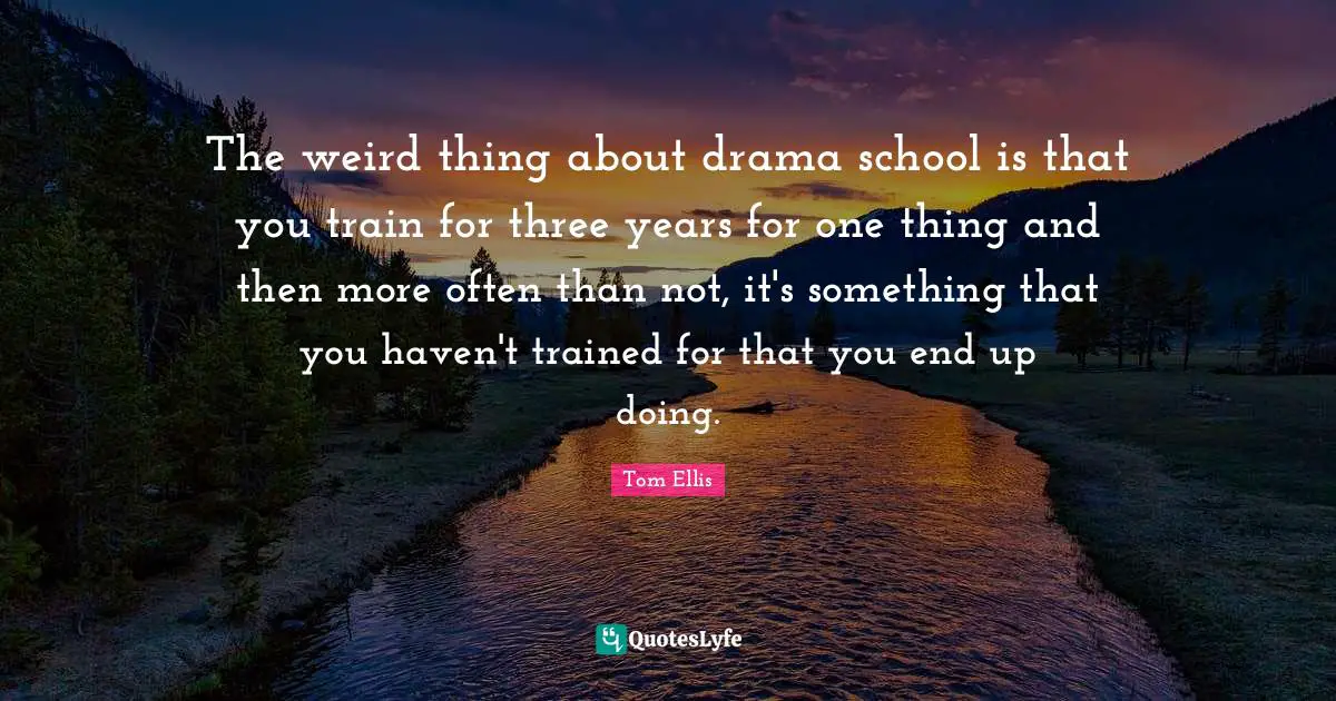 The weird thing about drama school is that you train for three years for one thing and then more often than not, it's something that you haven't trained for that you end up doing.