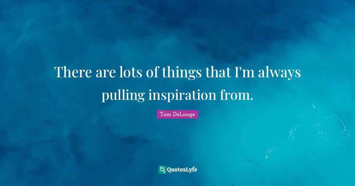 There are lots of things that I'm always pulling inspiration from.