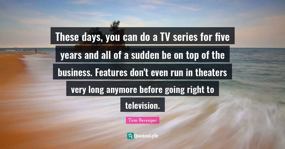 Tom Berenger Quotes: "These days, you can do a TV series for five years and all of a sudden be on top of the business. Features don't even run in theaters very long anymore before going right to television."