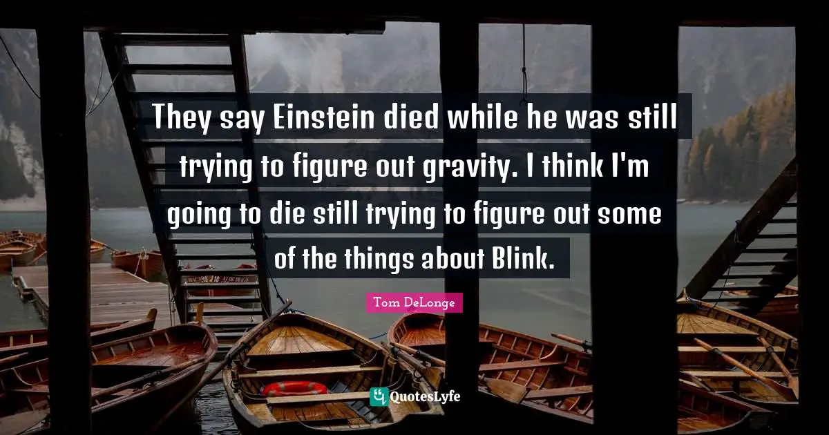 They say Einstein died while he was still trying to figure out gravity. I think I'm going to die still trying to figure out some of the things about Blink.