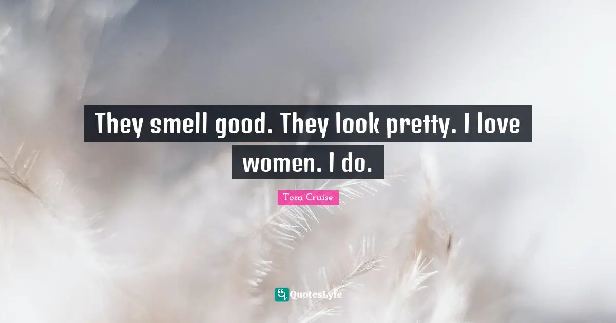 They smell good. They look pretty. I love women. I do.