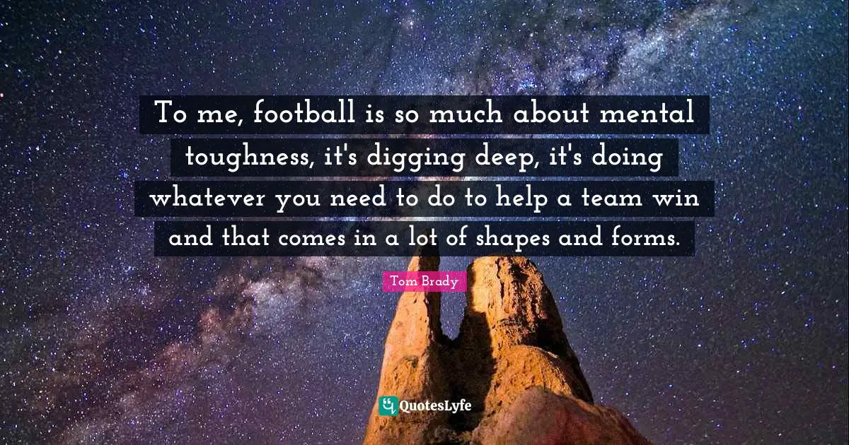 Tom Brady Quotes: "To me, football is so much about mental toughness, it's digging deep, it's doing whatever you need to do to help a team win and that comes in a lot of shapes and forms."
