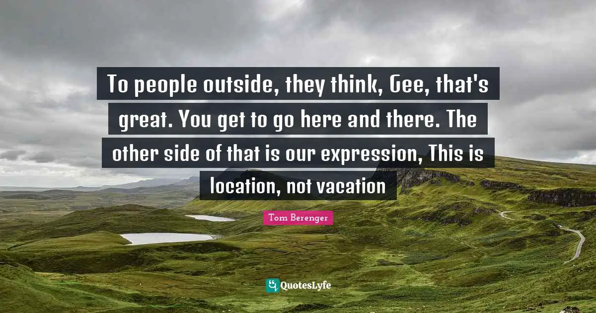 To people outside, they think, Gee, that's great. You get to go here and there. The other side of that is our expression, This is location, not vacation