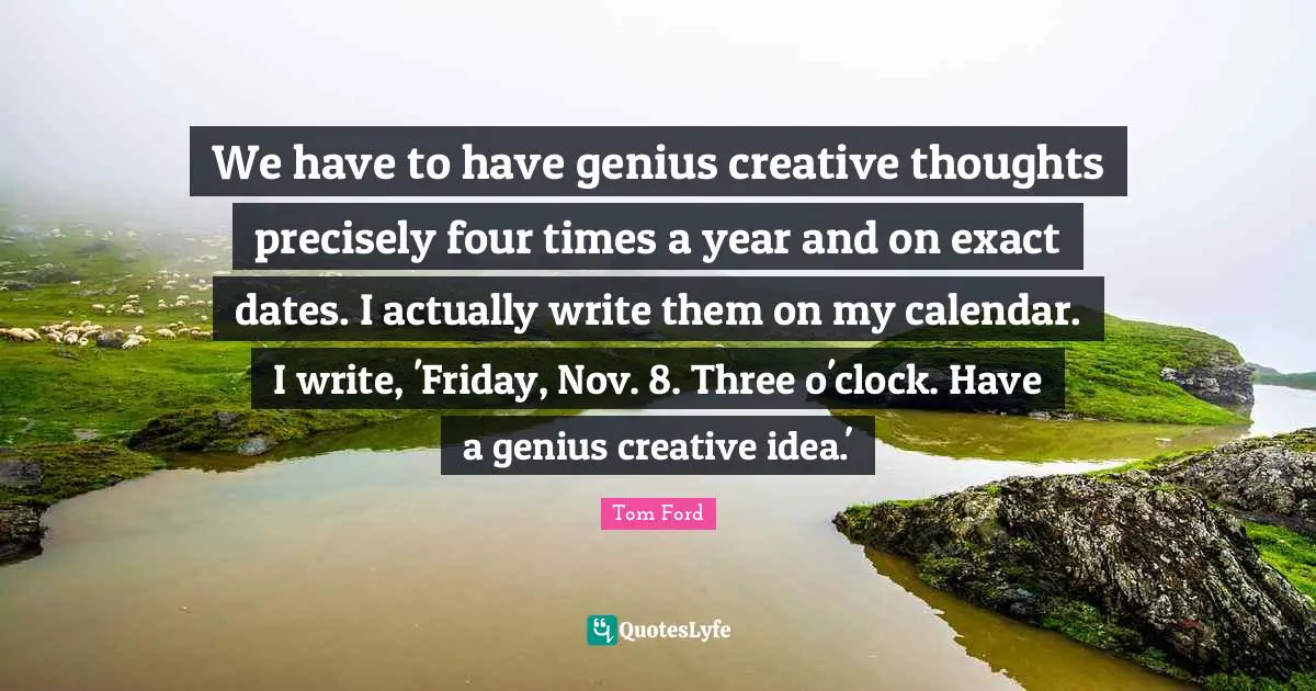 We have to have genius creative thoughts precisely four times a year and on exact dates. I actually write them on my calendar. I write, 'Friday, Nov. 8. Three o'clock. Have a genius creative idea.'