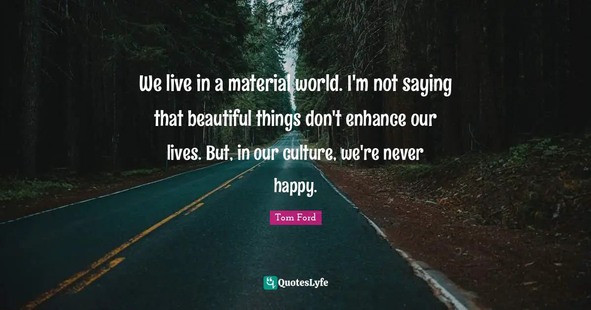We live in a material world. I'm not saying that beautiful things don't enhance our lives. But, in our culture, we're never happy.