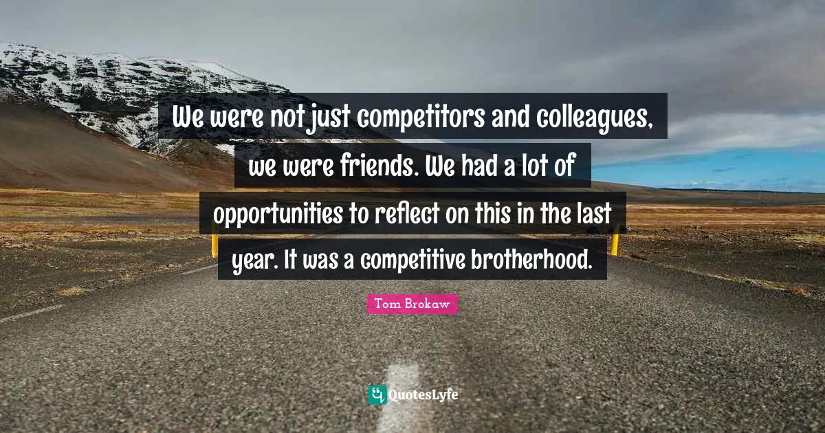 We were not just competitors and colleagues, we were friends. We had a lot of opportunities to reflect on this in the last year. It was a competitive brotherhood.