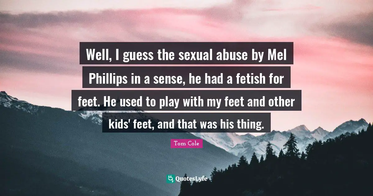 Well, I guess the sexual abuse by Mel Phillips in a sense, he had a fetish for feet. He used to play with my feet and other kids' feet, and that was his thing.