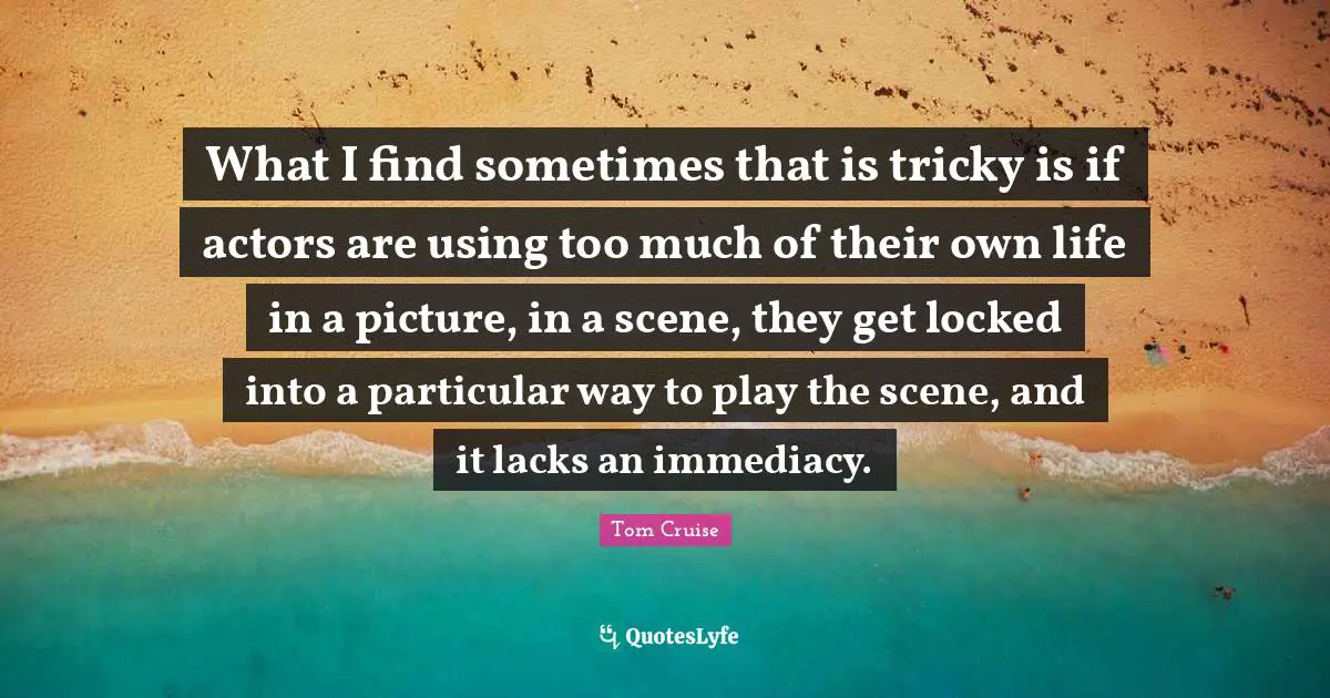 What I find sometimes that is tricky is if actors are using too much of their own life in a picture, in a scene, they get locked into a particular way to play the scene, and it lacks an immediacy.