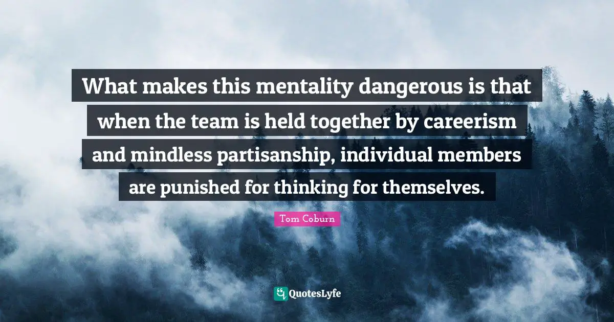 What makes this mentality dangerous is that when the team is held together by careerism and mindless partisanship, individual members are punished for thinking for themselves.