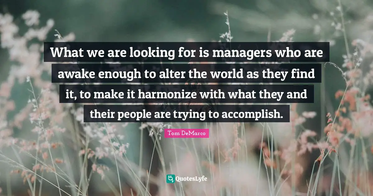 What we are looking for is managers who are awake enough to alter the world as they find it, to make it harmonize with what they and their people are trying to accomplish.