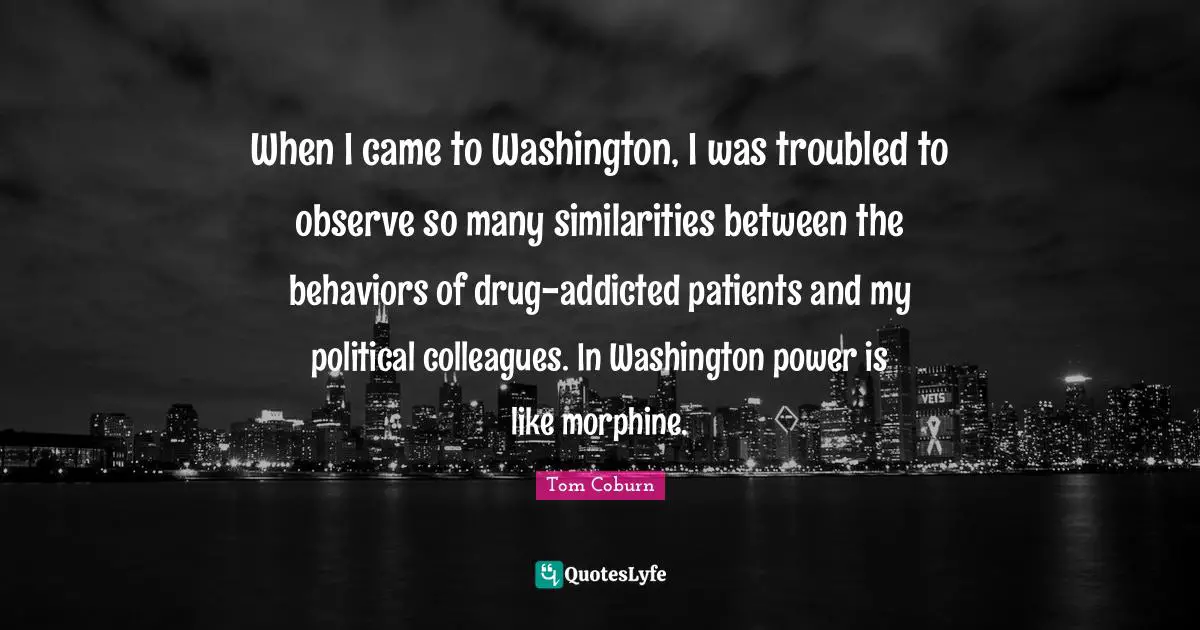 When I came to Washington, I was troubled to observe so many similarities between the behaviors of drug-addicted patients and my political colleagues. In Washington power is like morphine.