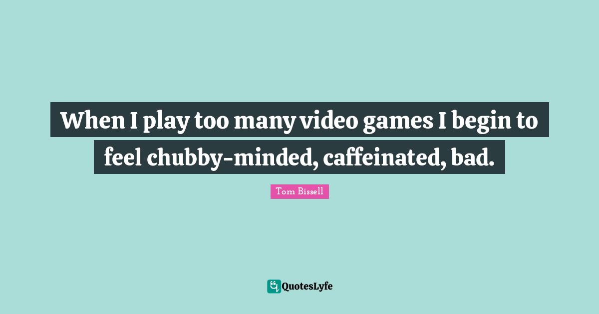 When I play too many video games I begin to feel chubby-minded, caffeinated, bad.