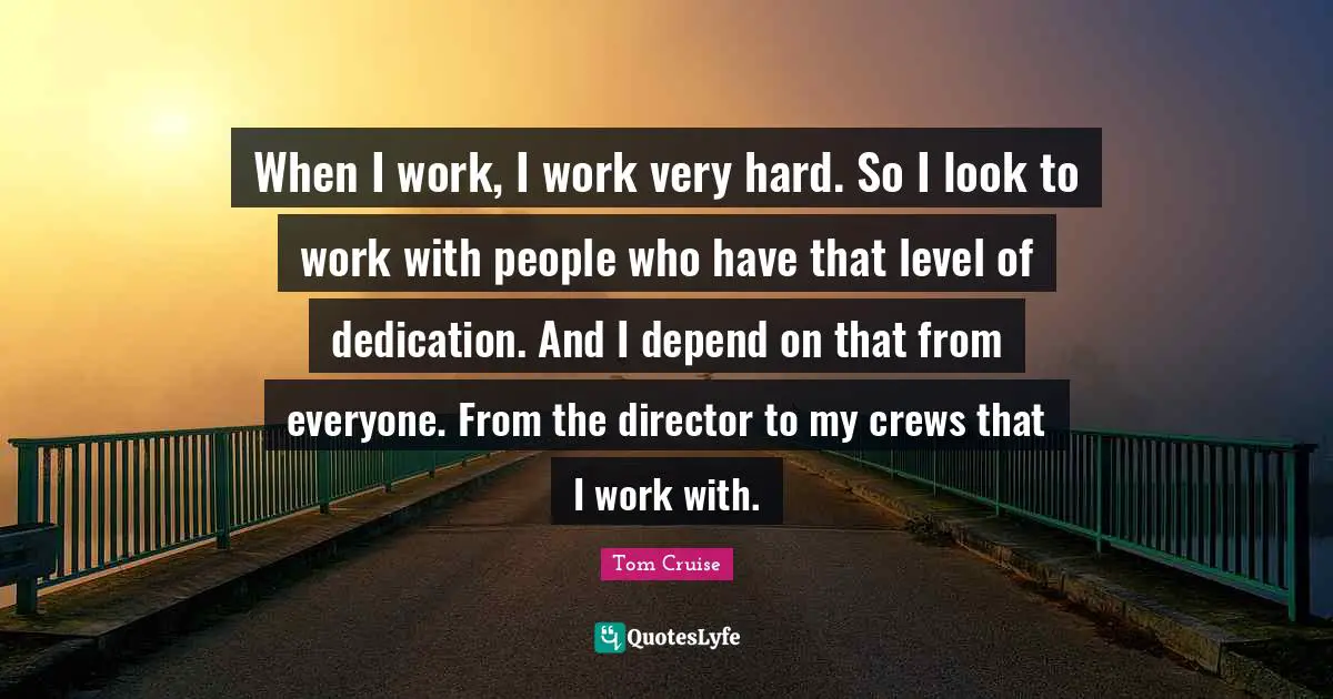 When I work, I work very hard. So I look to work with people who have that level of dedication. And I depend on that from everyone. From the director to my crews that I work with.