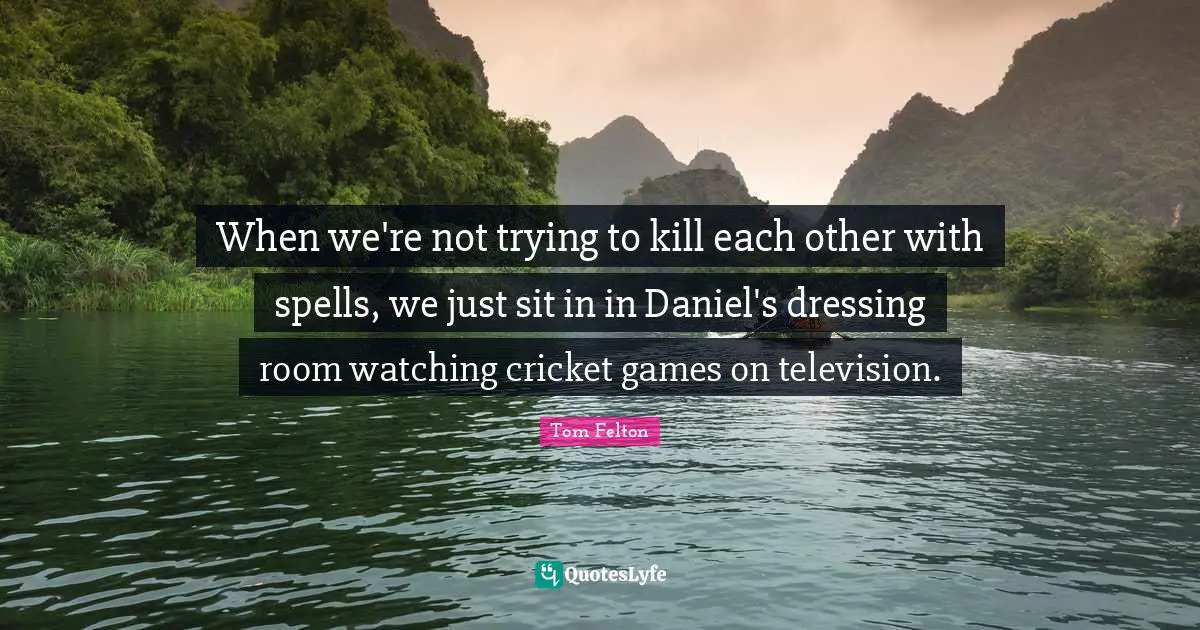 When we're not trying to kill each other with spells, we just sit in in Daniel's dressing room watching cricket games on television.