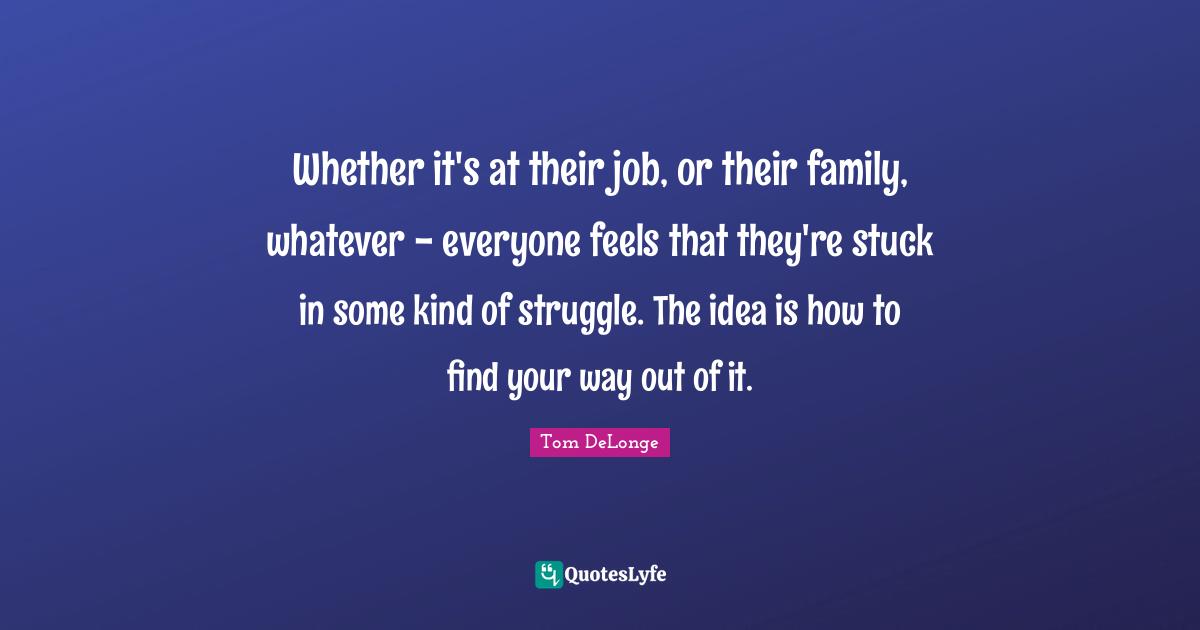 Tom DeLonge Quotes: "Whether it's at their job, or their family, whatever - everyone feels that they're stuck in some kind of struggle. The idea is how to find your way out of it."