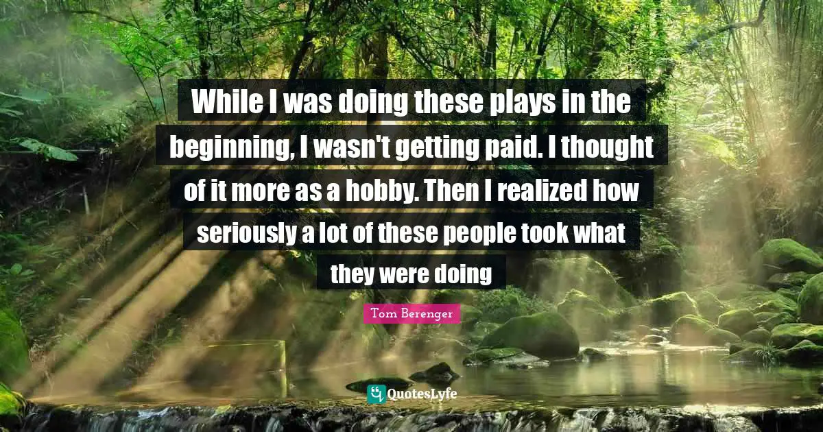 While I was doing these plays in the beginning, I wasn't getting paid. I thought of it more as a hobby. Then I realized how seriously a lot of these people took what they were doing