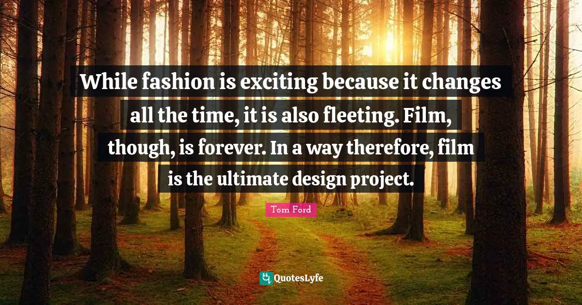 While fashion is exciting because it changes all the time, it is also fleeting. Film, though, is forever. In a way therefore, film is the ultimate design project.