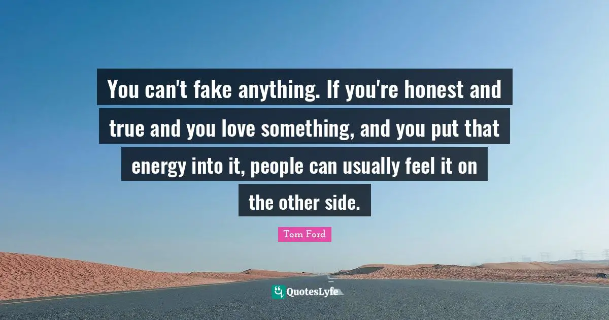 You can't fake anything. If you're honest and true and you love something, and you put that energy into it, people can usually feel it on the other side.