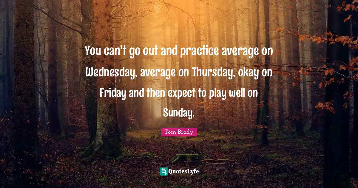 Tom Brady Quotes: "You can't go out and practice average on Wednesday, average on Thursday, okay on Friday and then expect to play well on Sunday."