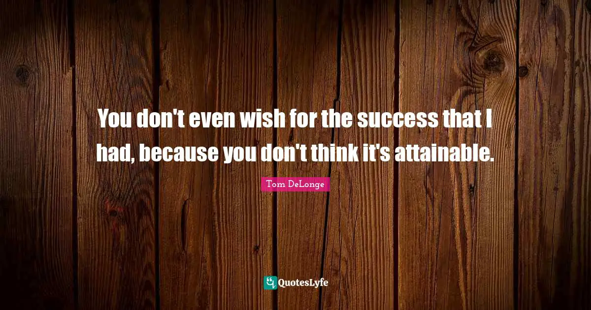 You don't even wish for the success that I had, because you don't think it's attainable.