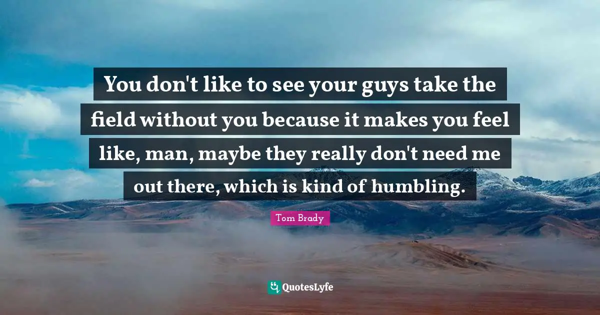 You don't like to see your guys take the field without you because it makes you feel like, man, maybe they really don't need me out there, which is kind of humbling.