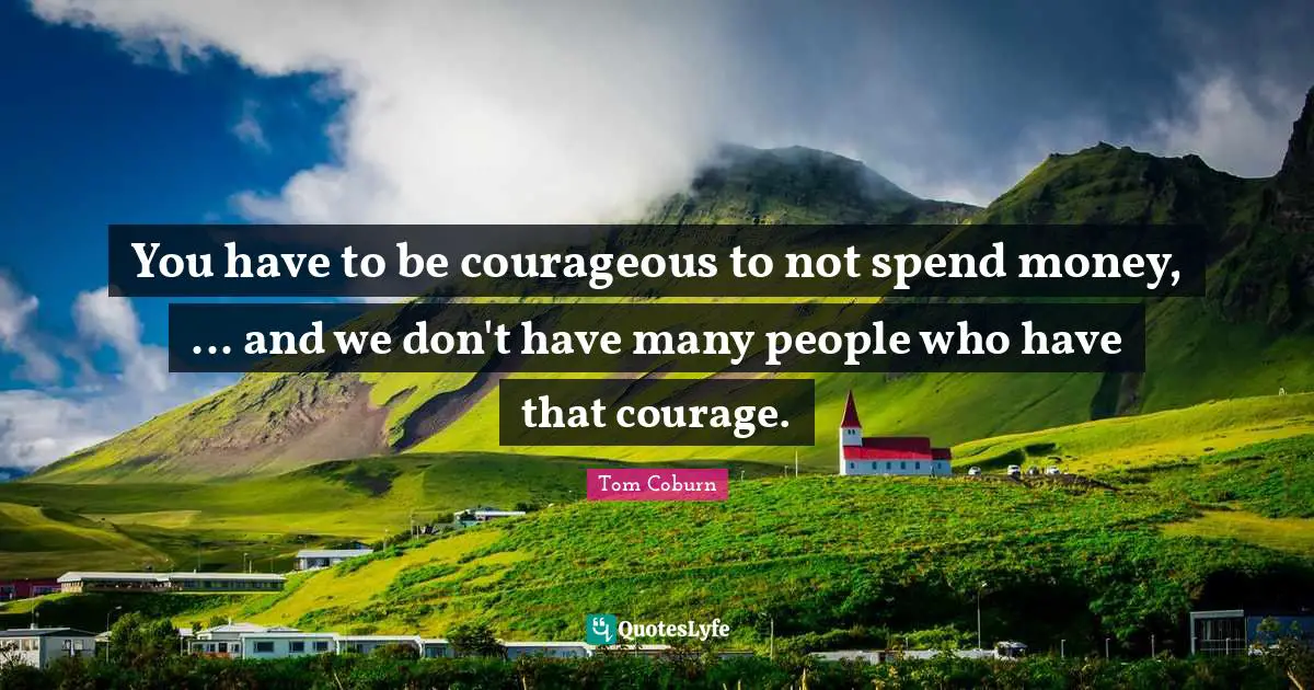 You have to be courageous to not spend money, ... and we don't have many people who have that courage.