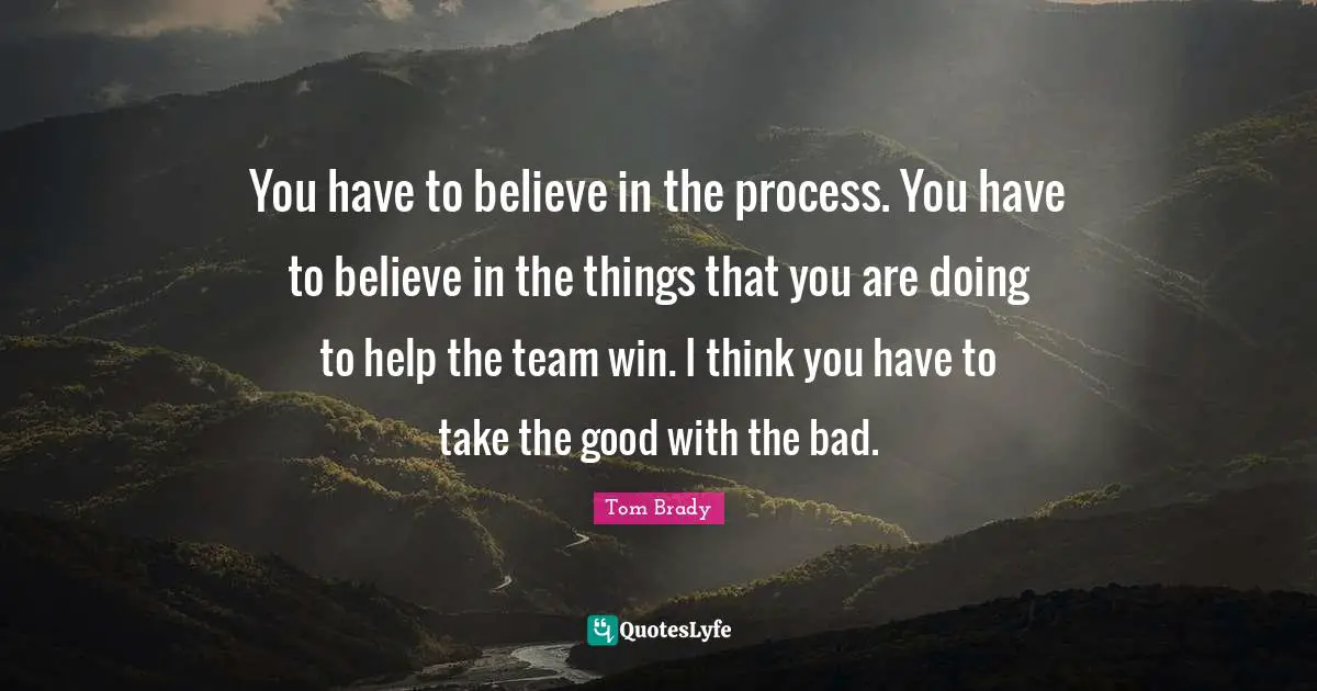 You have to believe in the process. You have to believe in the things that you are doing to help the team win. I think you have to take the good with the bad.