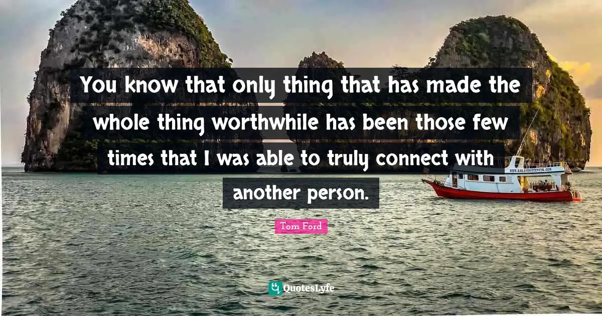You know that only thing that has made the whole thing worthwhile has been those few times that I was able to truly connect with another person.