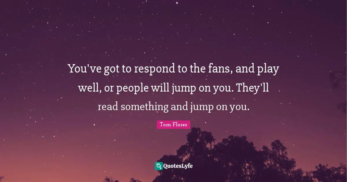 You've got to respond to the fans, and play well, or people will jump on you. They'll read something and jump on you.