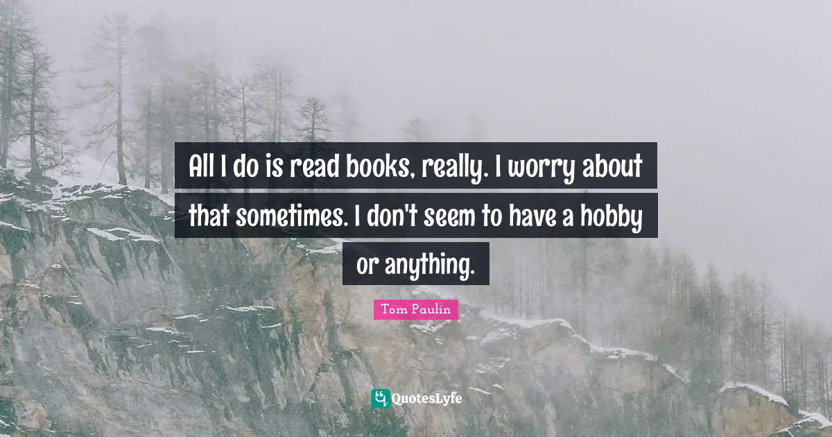 All I do is read books, really. I worry about that sometimes. I don't seem to have a hobby or anything.