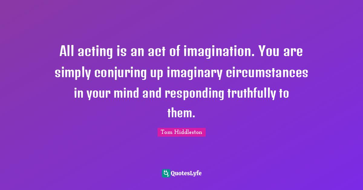All acting is an act of imagination. You are simply conjuring up imaginary circumstances in your mind and responding truthfully to them.