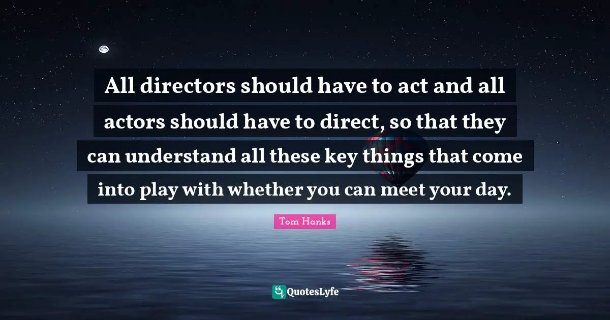 All directors should have to act and all actors should have to direct, so that they can understand all these key things that come into play with whether you can meet your day.