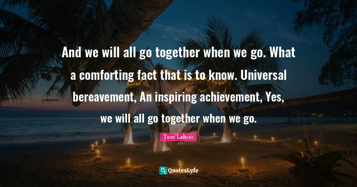 And we will all go together when we go. What a comforting fact that is to know. Universal bereavement, An inspiring achievement, Yes, we will all go together when we go.
