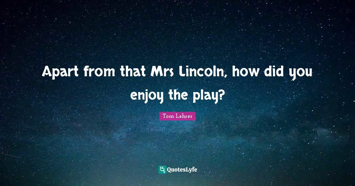 Apart from that Mrs Lincoln, how did you enjoy the play?