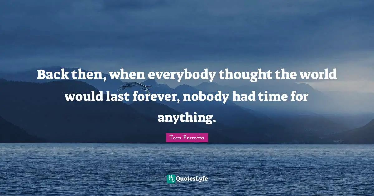 Back then, when everybody thought the world would last forever, nobody had time for anything.