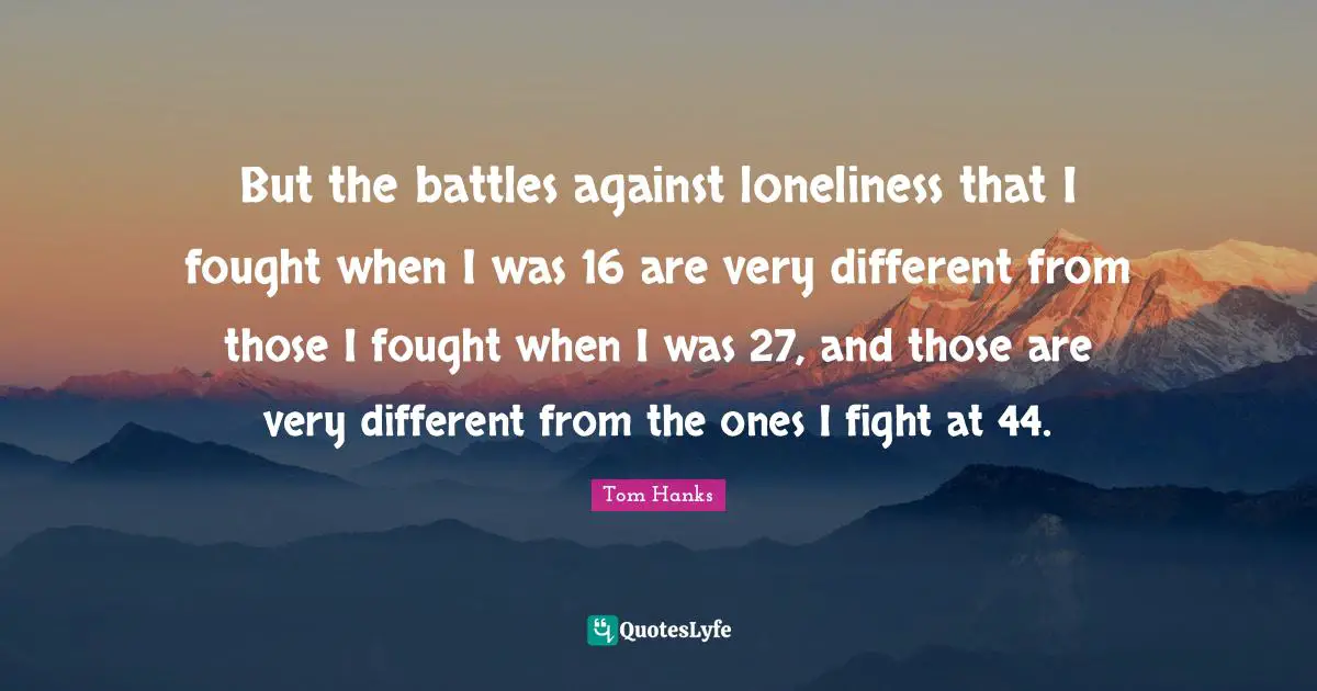 But the battles against loneliness that I fought when I was 16 are very different from those I fought when I was 27, and those are very different from the ones I fight at 44.