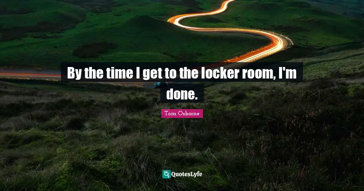 By the time I get to the locker room, I'm done.