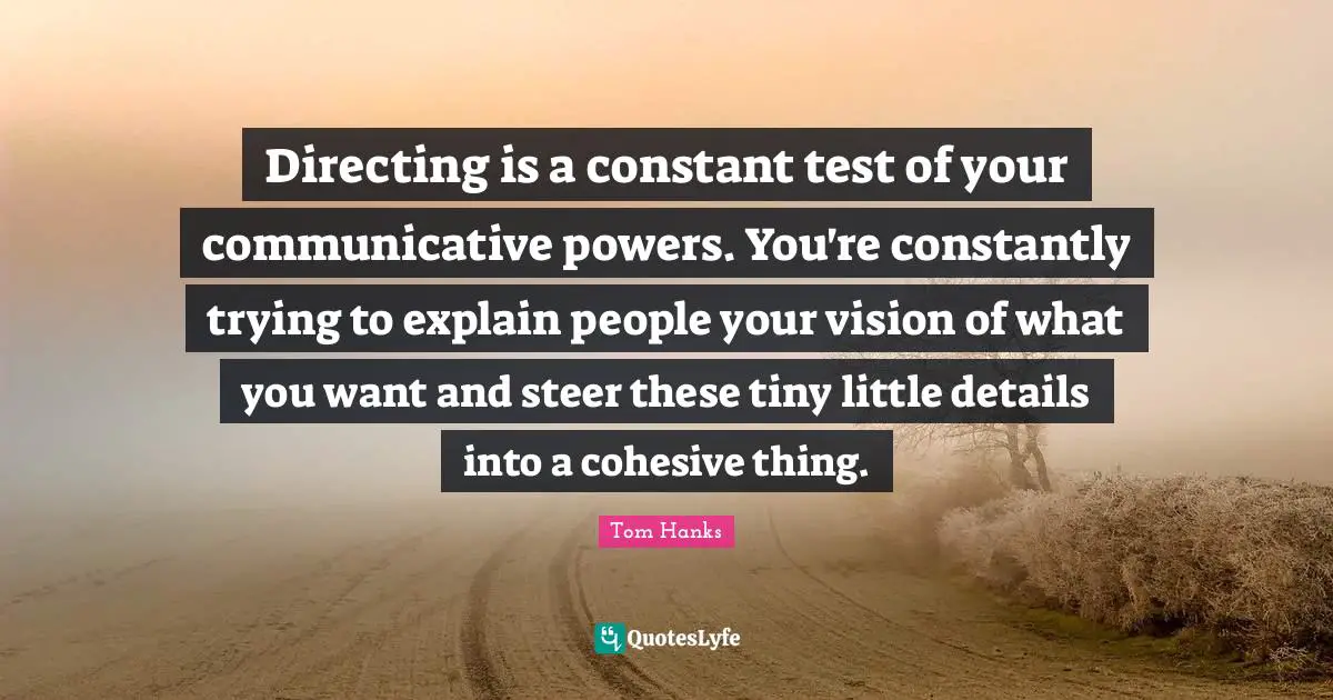 Directing is a constant test of your communicative powers. You're constantly trying to explain people your vision of what you want and steer these tiny little details into a cohesive thing.